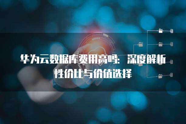 华为云数据库费用高吗：深度解析性价比与价值选择