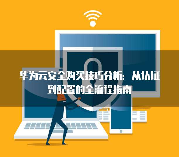 华为云安全购买技巧分析:从认证到配置的全流程指南