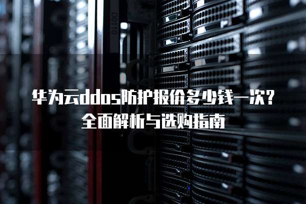 华为云ddos防护报价多少钱一次?全面解析与选购指南