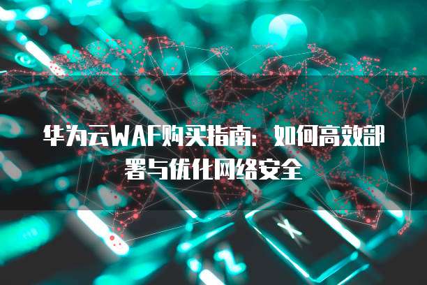 华为云WAF购买指南:如何高效部署与优化网络安全
