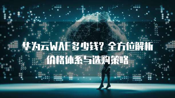 华为云WAF多少钱?全方位解析价格体系与选购策略