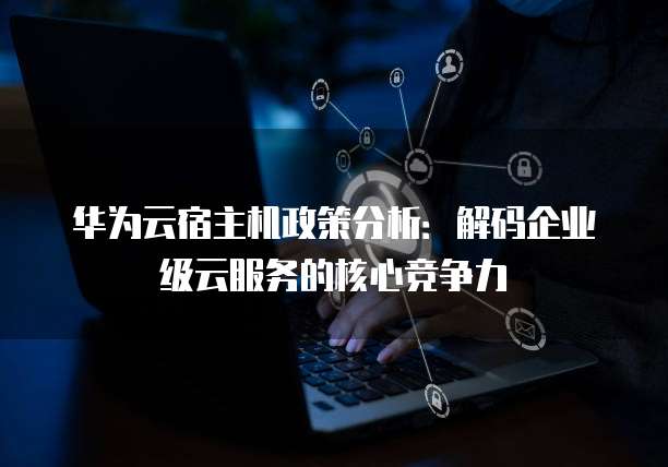 华为云宿主机政策分析:解码企业级云服务的核心竞争力