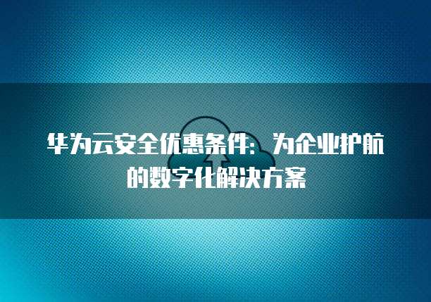 华为云安全优惠条件:为企业护航的数字化解决方案