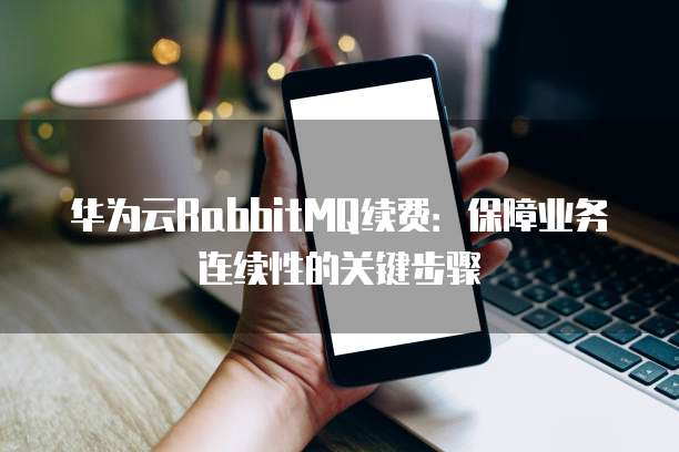 华为云RabbitMQ续费：保障业务连续性的关键步骤