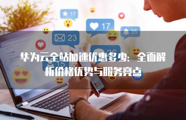华为云全站加速优惠多少:全面解析价格优势与服务亮点