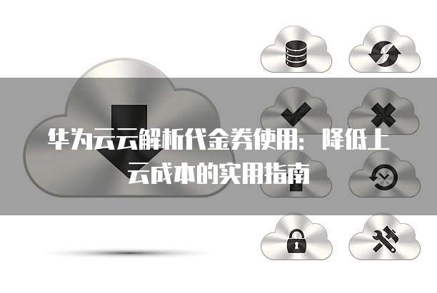 华为云云解析代金券使用:降低上云成本的实用指南