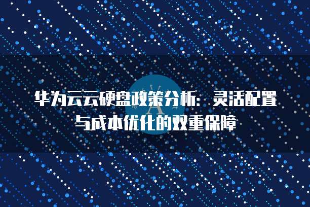 华为云云硬盘政策分析:灵活配置与成本优化的双重保障
