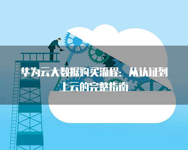 华为云大数据购买流程:从认证到上云的完整指南