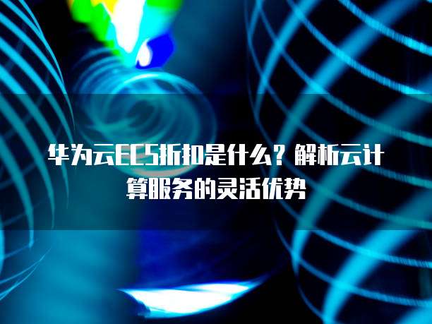 华为云ECS折扣是什么?解析云计算服务的灵活优势