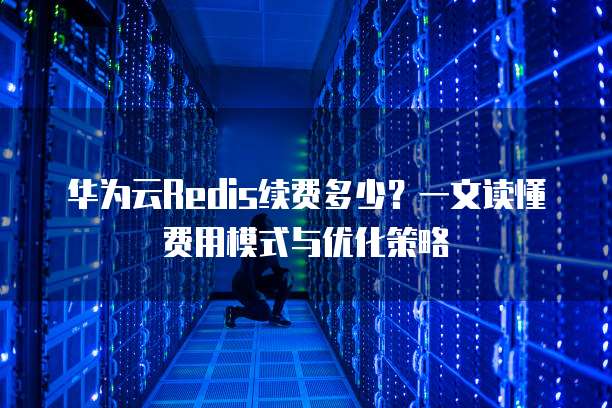 华为云Redis续费多少?一文读懂费用模式与优化策略