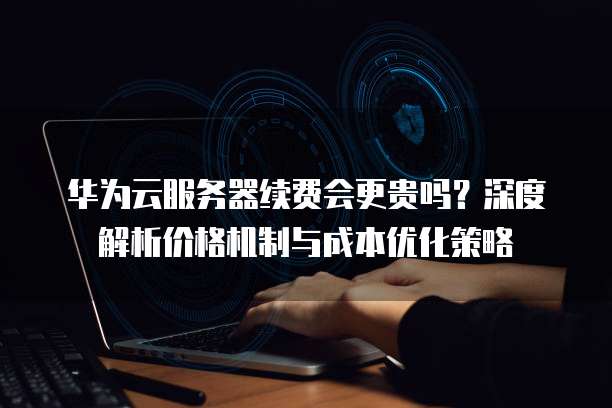 华为云服务器续费会更贵吗?深度解析价格机制与成本优化策略