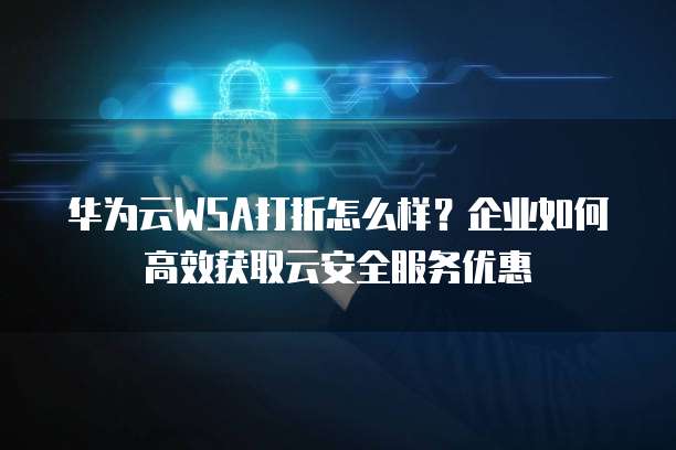 华为云WSA打折怎么样？企业如何高效获取云安全服务优惠
