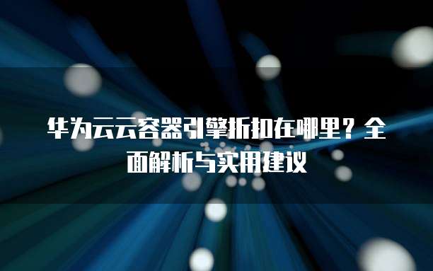 华为云云容器引擎折扣在哪里?全面解析与实用建议