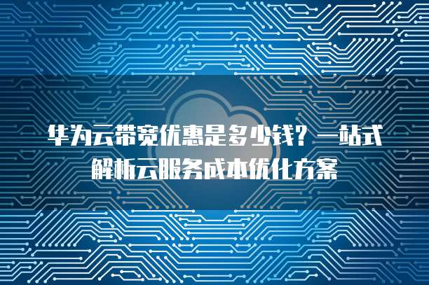 华为云带宽优惠是多少钱?一站式解析云服务成本优化方案