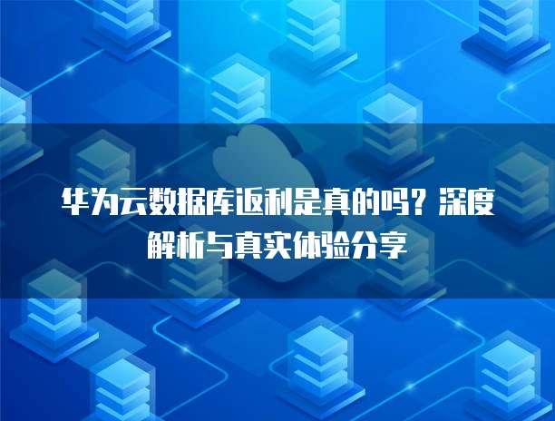 华为云数据库返利是真的吗？深度解析与真实体验分享