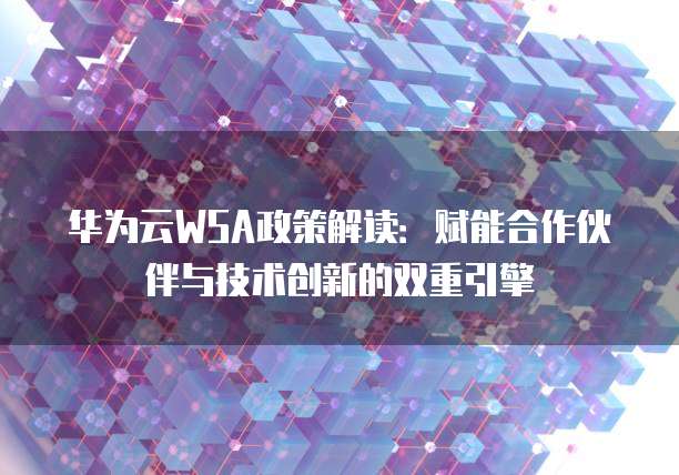 华为云WSA政策解读:赋能合作伙伴与技术创新的双重引擎