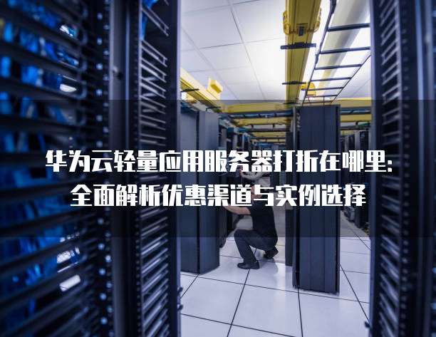 华为云轻量应用服务器打折在哪里:全面解析优惠渠道与实例选择