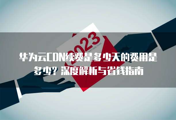 华为云CDN续费是多少天的费用是多少?深度解析与省钱指南