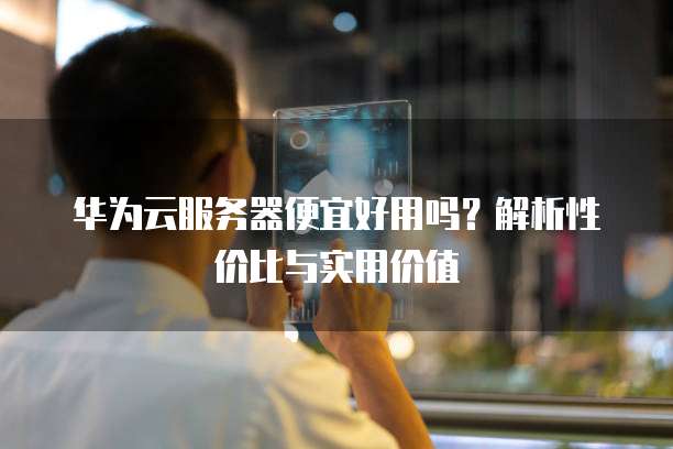 华为云服务器便宜好用吗？解析性价比与实用价值