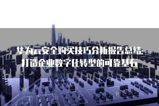 华为云安全购买技巧分析报告总结:打造企业数字化转型的可靠基石