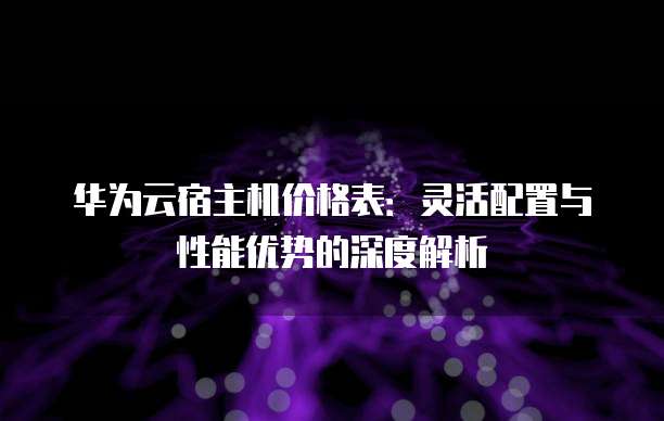 华为云宿主机价格表：灵活配置与性能优势的深度解析