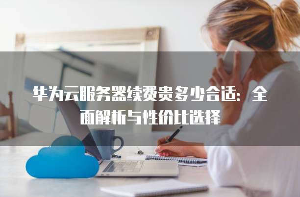 华为云服务器续费贵多少合适:全面解析与性价比选择