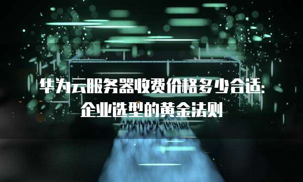 华为云服务器收费价格多少合适:企业选型的黄金法则