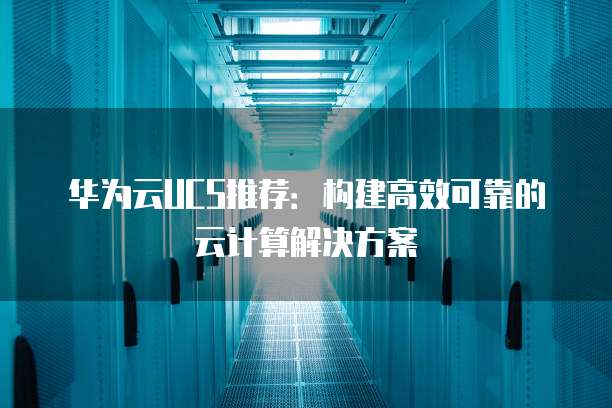 华为云UCS推荐:构建高效可靠的云计算解决方案