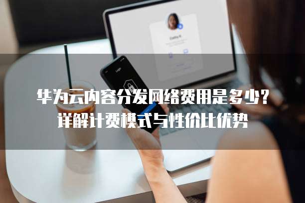 华为云内容分发网络费用是多少?详解计费模式与性价比优势