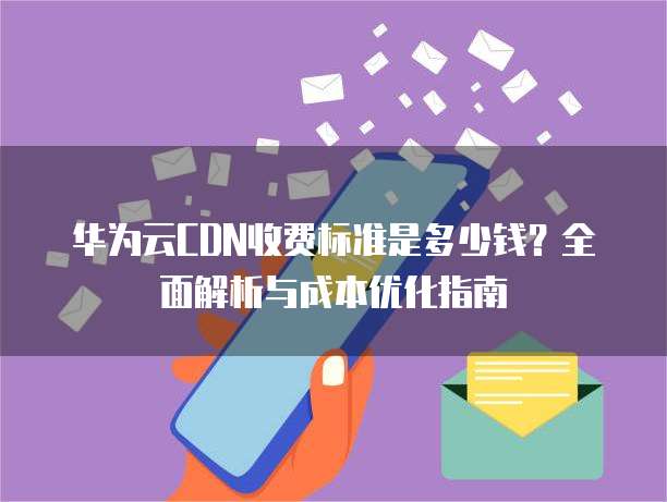 华为云CDN收费标准是多少钱?全面解析与成本优化指南