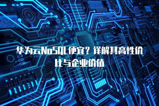 华为云NoSQL便宜?详解其高性价比与企业价值