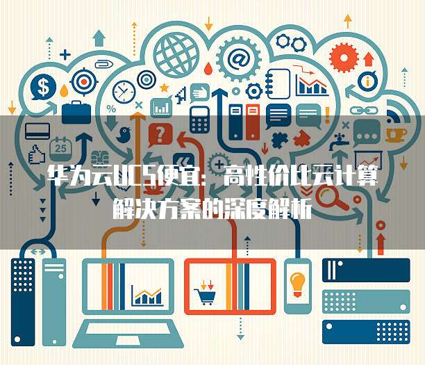 华为云UCS便宜:高性价比云计算解决方案的深度解析