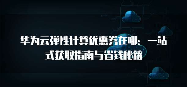 华为云弹性计算优惠券在哪：一站式获取指南与省钱秘籍