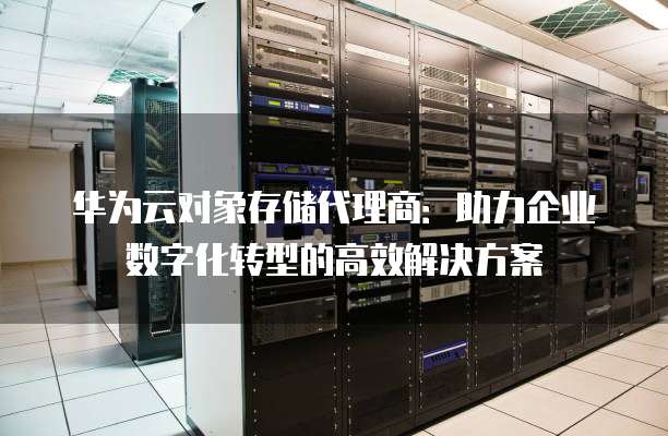 华为云对象存储代理商：助力企业数字化转型的高效解决方案