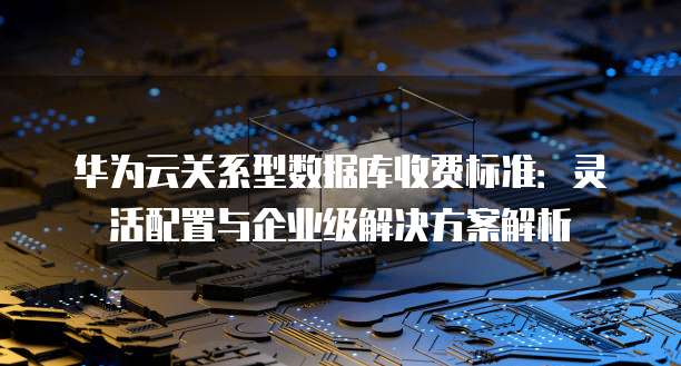 华为云关系型数据库收费标准:灵活配置与企业级解决方案解析