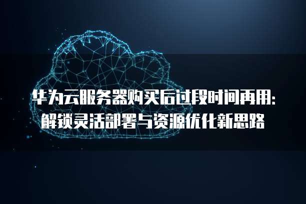 华为云服务器购买后过段时间再用:解锁灵活部署与资源优化新思路