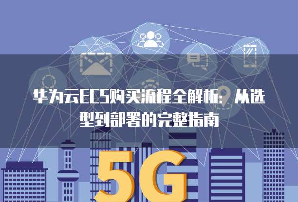 华为云ECS购买流程全解析:从选型到部署的完整指南