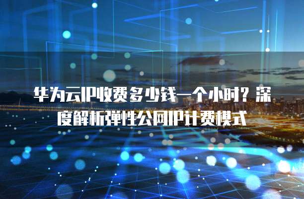 华为云IP收费多少钱一个小时？深度解析弹性公网IP计费模式