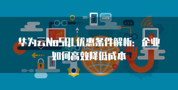 华为云NoSQL优惠条件解析:企业如何高效降低成本