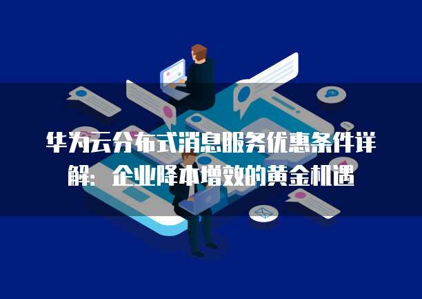 华为云分布式消息服务优惠条件详解:企业降本增效的黄金机遇