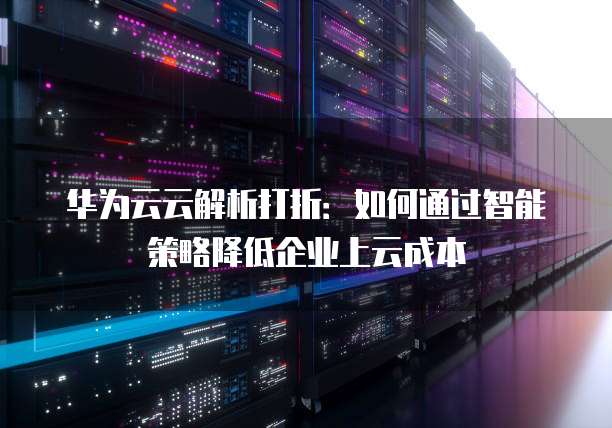 华为云云解析打折:如何通过智能策略降低企业上云成本
