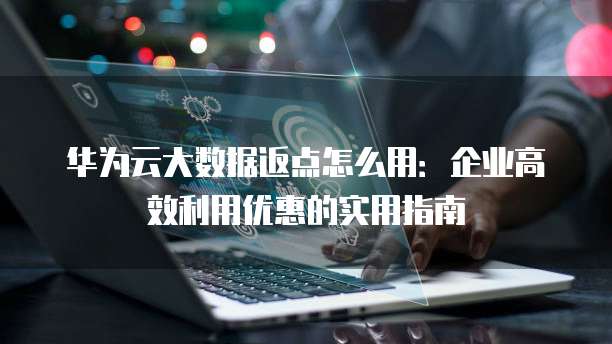 华为云大数据返点怎么用:企业高效利用优惠的实用指南