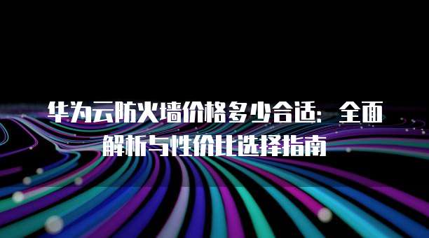 华为云防火墙价格多少合适:全面解析与性价比选择指南