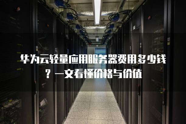 华为云轻量应用服务器费用多少钱?一文看懂价格与价值