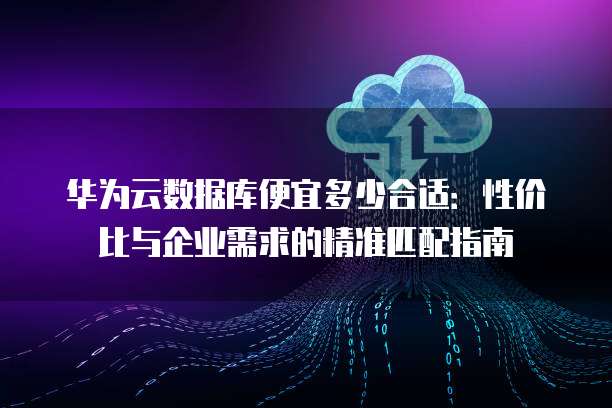 华为云数据库便宜多少合适:性价比与企业需求的精准匹配指南