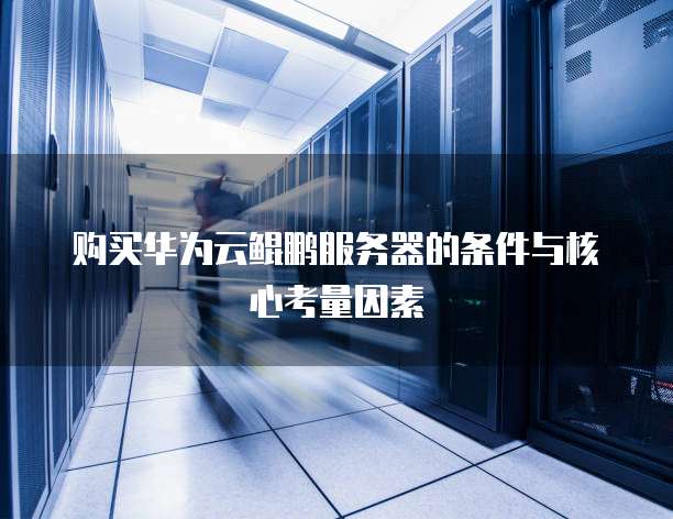 购买华为云鲲鹏服务器的条件与核心考量因素