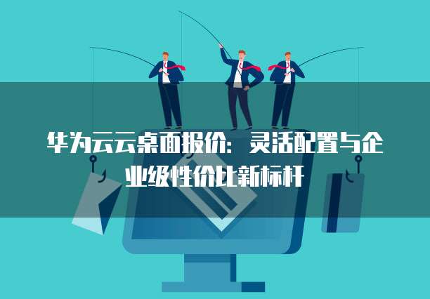 华为云云桌面报价:灵活配置与企业级性价比新标杆