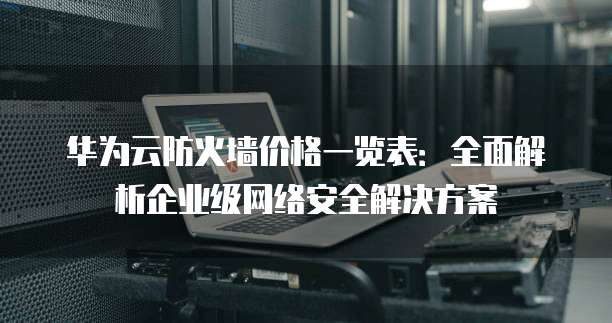 华为云防火墙价格一览表：全面解析企业级网络安全解决方案