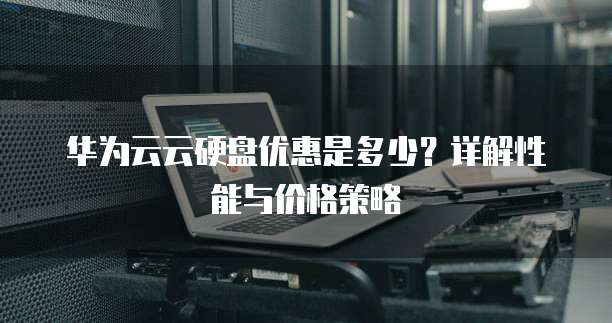 华为云云硬盘优惠是多少？详解性能与价格策略