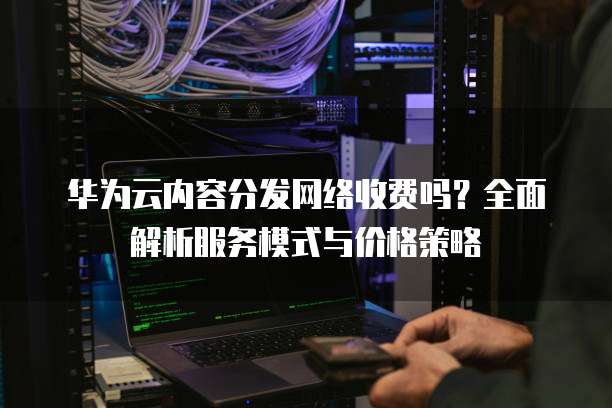 华为云内容分发网络收费吗?全面解析服务模式与价格策略